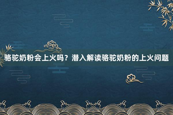 骆驼奶粉会上火吗？潜入解读骆驼奶粉的上火问题