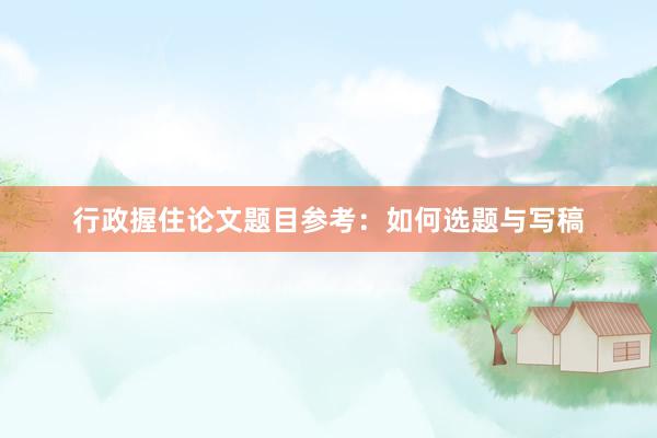 行政握住论文题目参考:如何选题与写稿